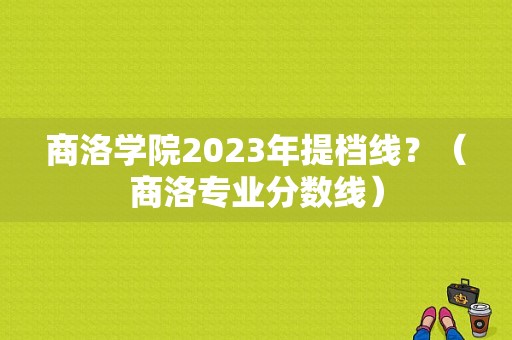 商洛学院2023年提档线？（商洛专业分数线）