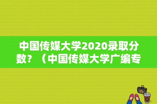 中国传媒大学2020录取分数？（中国传媒大学广编专业分数线）