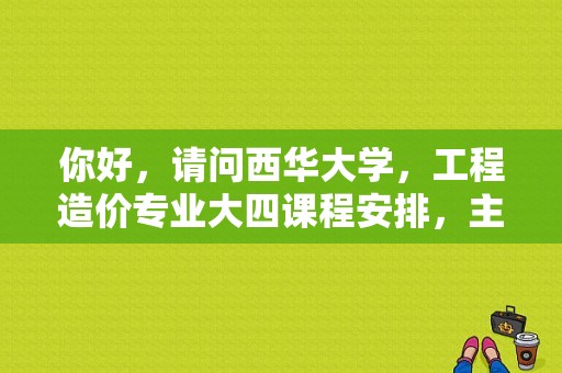 你好，请问西华大学，工程造价专业大四课程安排，主要是求实习时间？西华大学工程造价专业分数线